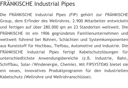 FRNKISCHE Industrial Pipes Die FRNKISCHE Industrial Pipes (FIP) gehrt zur FRNKISCHE Group, dem Erfinder des Wellrohres. 2.900 Mitarbeiter entwickeln und fertigen auf ber 280.000 qm an 23 Standorten weltweit. Die FRNKISCHE ist ein 1906 gegrndetes Familienunternehmen und weltweit fhrend bei Rohren, Schchten und Systemkomponenten aus Kunststoff fr Hochbau, Tiefbau, Automotive und Industrie. Die FRNKISCHE Industrial Pipes fertigt Kabelschutzlsungen fr unterschiedlichste Anwendungsbereiche (z.B. Industrie, Bahn, Schiffbau, Solar-/Windenergie, Chemie). Mit FIPSYSTEMS bietet sie ein neues, innovatives Produktprogramm fr den industriellen Kabelschutz (Wellrohre und Wellrohranschlsse).